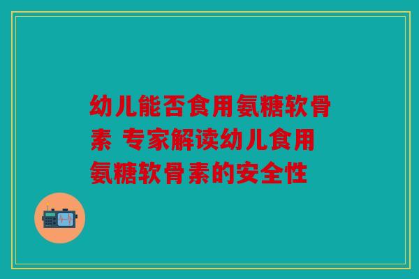幼儿能否食用氨糖软骨素 专家解读幼儿食用氨糖软骨素的安全性