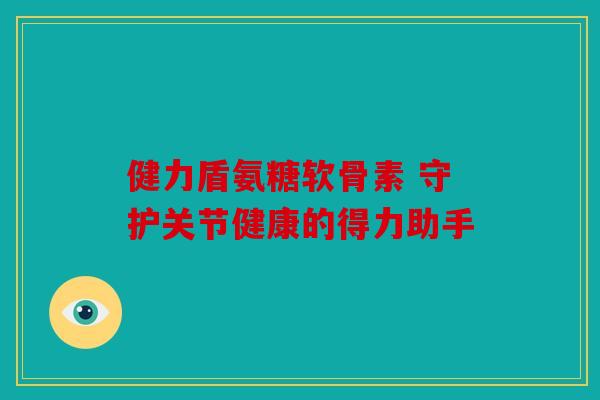 健力盾氨糖软骨素 守护关节健康的得力助手