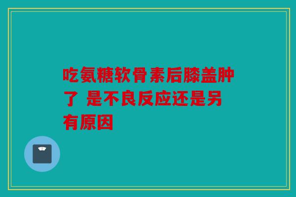 吃氨糖软骨素后膝盖肿了 是不良反应还是另有原因