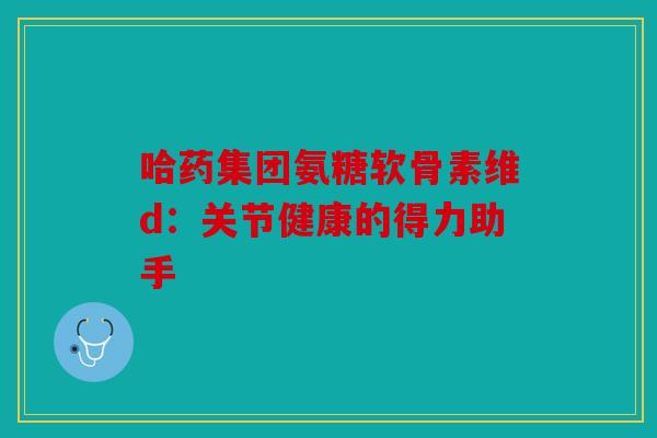 哈药集团氨糖软骨素维d：关节健康的得力助手