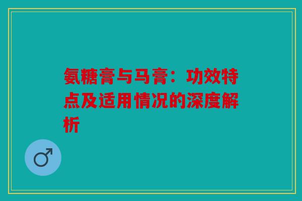 氨糖膏与马膏：功效特点及适用情况的深度解析