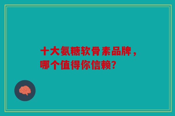 十大氨糖软骨素品牌，哪个值得你信赖？