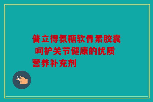 普立得氨糖软骨素胶囊 呵护关节健康的优质营养补充剂