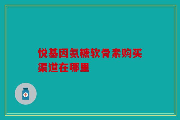 悦基因氨糖软骨素购买渠道在哪里