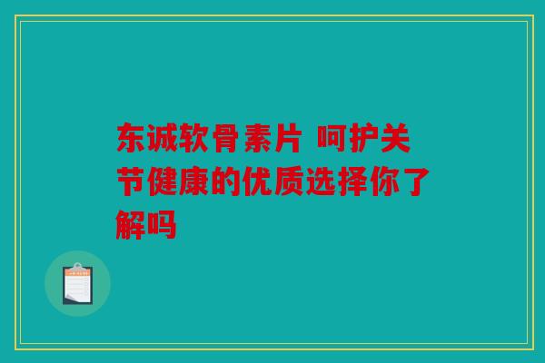 东诚软骨素片 呵护关节健康的优质选择你了解吗