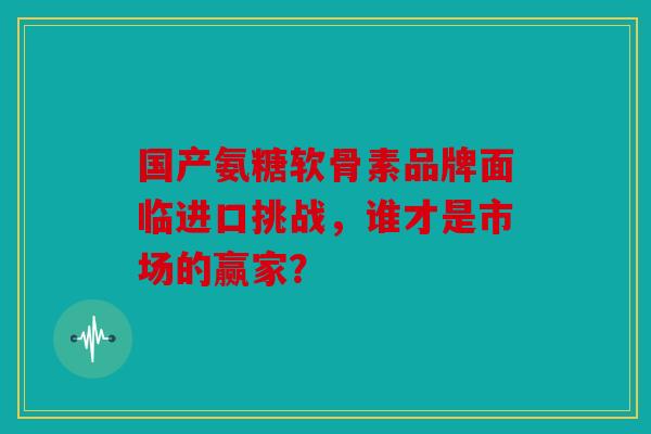 国产氨糖软骨素品牌面临进口挑战，谁才是市场的赢家？