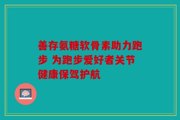 善存氨糖软骨素助力跑步 为跑步爱好者关节健康保驾护航