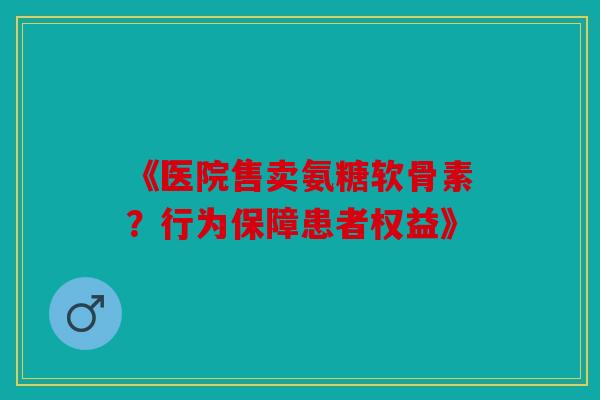 《医院售卖氨糖软骨素？行为保障患者权益》