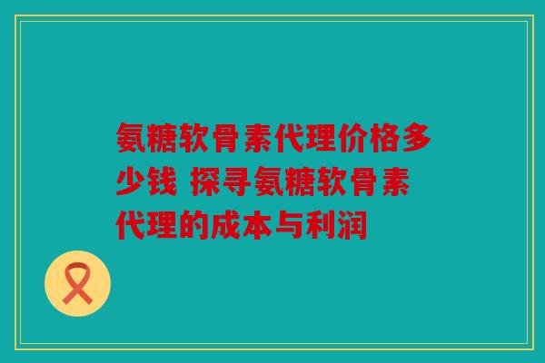 氨糖软骨素代理价格多少钱 探寻氨糖软骨素代理的成本与利润