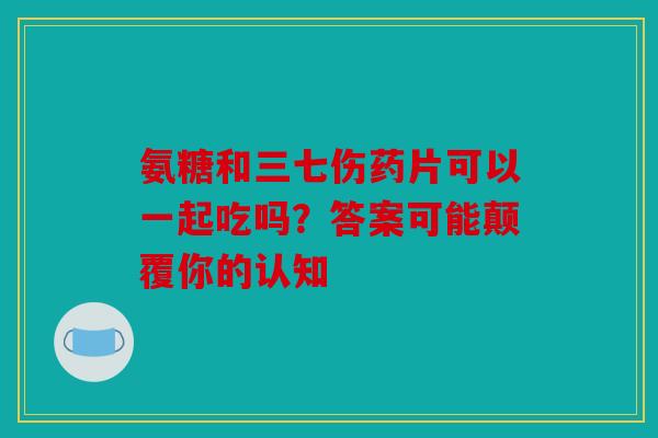 氨糖和三七伤药片可以一起吃吗？答案可能颠覆你的认知
