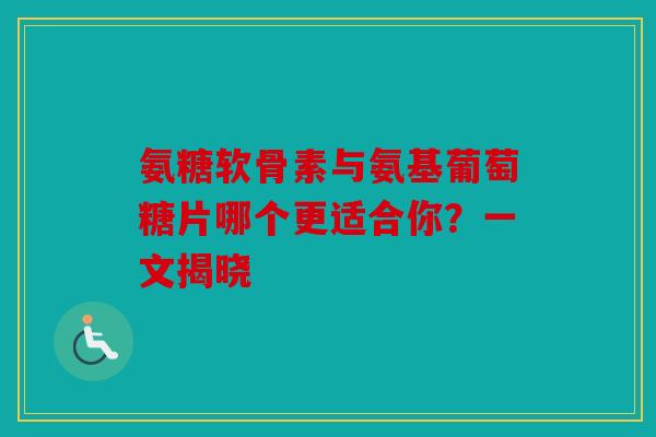 氨糖软骨素与氨基葡萄糖片哪个更适合你？一文揭晓