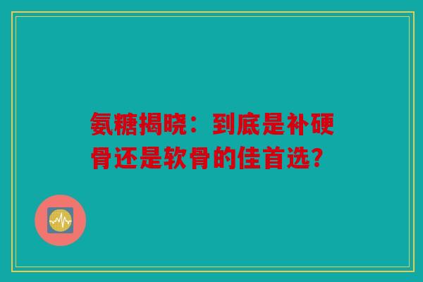 氨糖揭晓：到底是补硬骨还是软骨的佳首选？