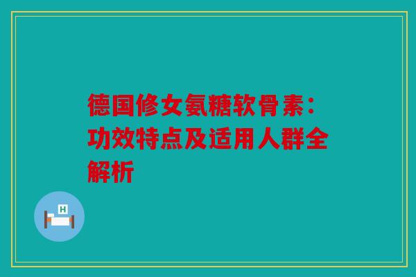德国修女氨糖软骨素：功效特点及适用人群全解析