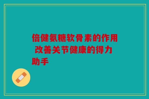 倍健氨糖软骨素的作用 改善关节健康的得力助手