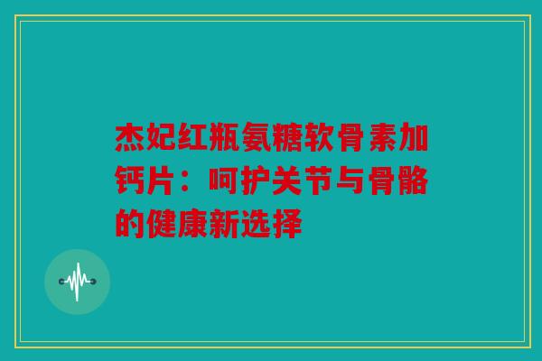 杰妃红瓶氨糖软骨素加钙片：呵护关节与骨骼的健康新选择
