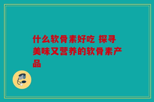 什么软骨素好吃 探寻美味又营养的软骨素产品