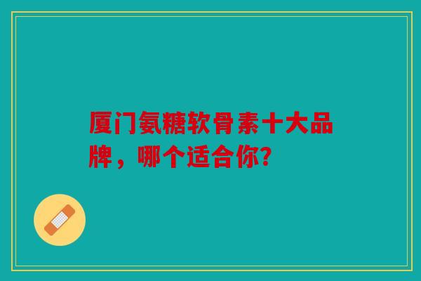 厦门氨糖软骨素十大品牌，哪个适合你？