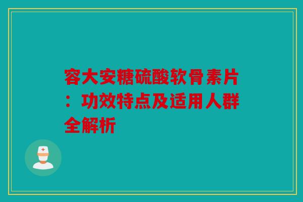 容大安糖硫酸软骨素片：功效特点及适用人群全解析