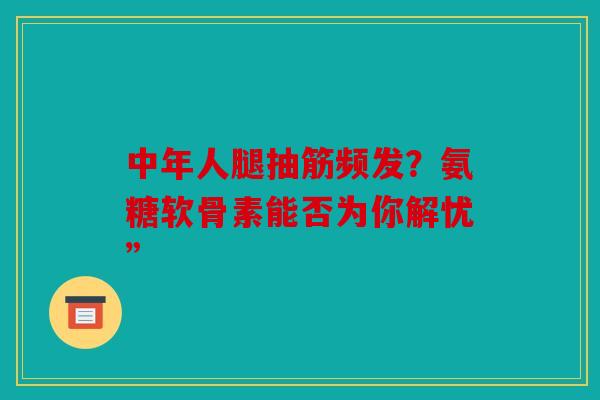 中年人腿抽筋频发？氨糖软骨素能否为你解忧”