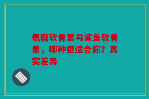 氨糖软骨素与鲨鱼软骨素，哪种更适合你？真实差异