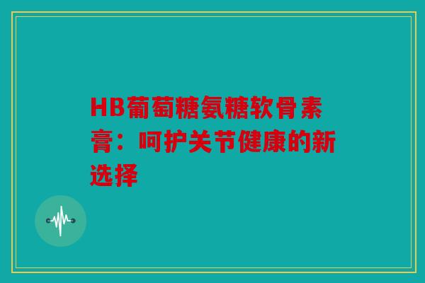 HB葡萄糖氨糖软骨素膏：呵护关节健康的新选择
