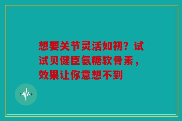 想要关节灵活如初？试试贝健臣氨糖软骨素，效果让你意想不到