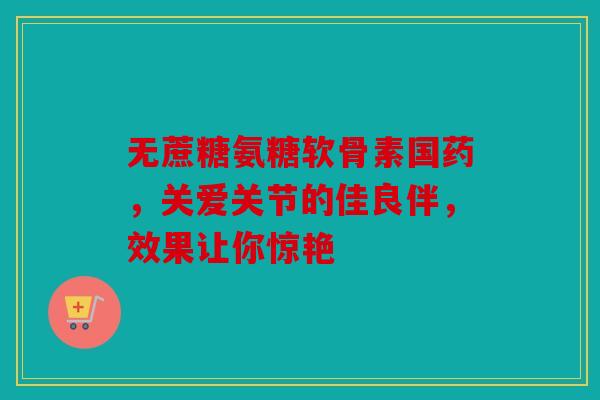 无蔗糖氨糖软骨素国药，关爱关节的佳良伴，效果让你惊艳