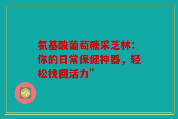 氨基酸葡萄糖采芝林：你的日常保健神器，轻松找回活力”