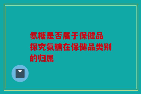 氨糖是否属于保健品 探究氨糖在保健品类别的归属