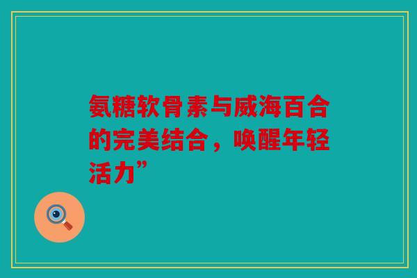 氨糖软骨素与威海百合的完美结合，唤醒年轻活力”