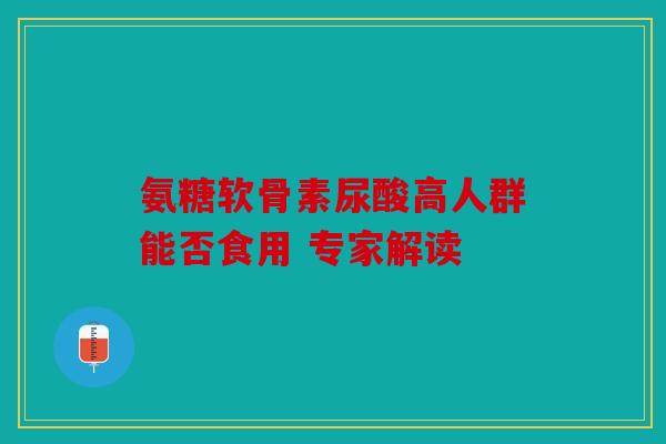 氨糖软骨素尿酸高人群能否食用 专家解读