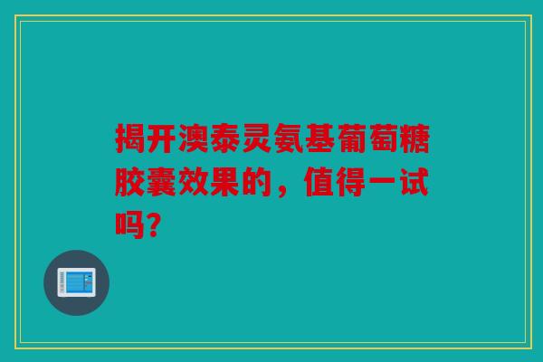 揭开澳泰灵氨基葡萄糖胶囊效果的，值得一试吗？