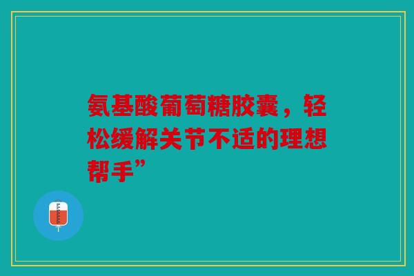 氨基酸葡萄糖胶囊，轻松缓解关节不适的理想帮手”
