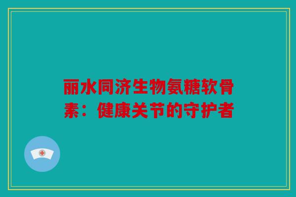 丽水同济生物氨糖软骨素：健康关节的守护者