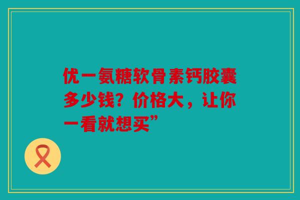 优一氨糖软骨素钙胶囊多少钱？价格大，让你一看就想买”