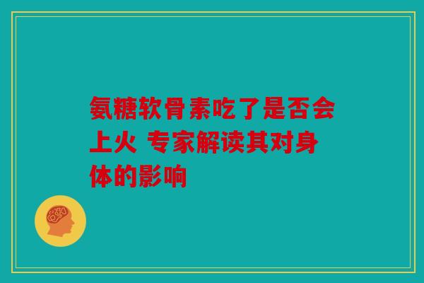 氨糖软骨素吃了是否会上火 专家解读其对身体的影响