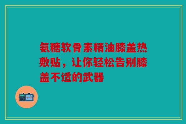 氨糖软骨素精油膝盖热敷贴，让你轻松告别膝盖不适的武器