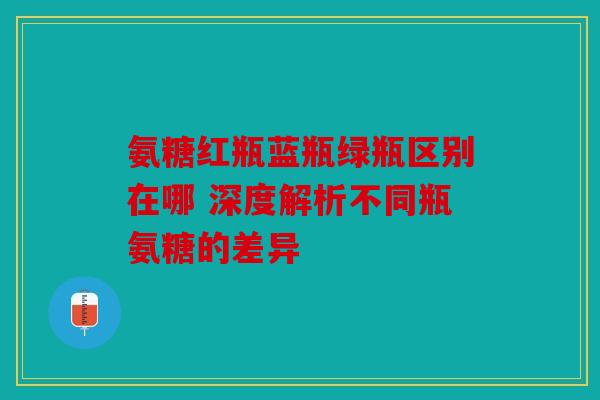 氨糖红瓶蓝瓶绿瓶区别在哪 深度解析不同瓶氨糖的差异