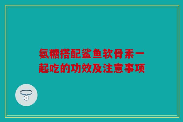 氨糖搭配鲨鱼软骨素一起吃的功效及注意事项