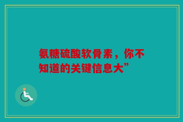 氨糖硫酸软骨素，你不知道的关键信息大”