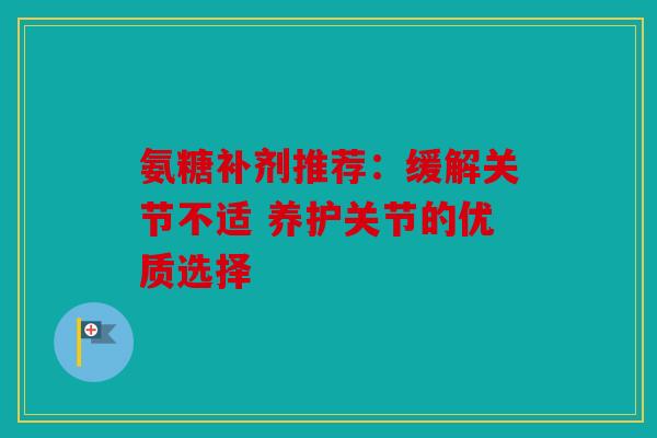 氨糖补剂推荐：缓解关节不适 养护关节的优质选择