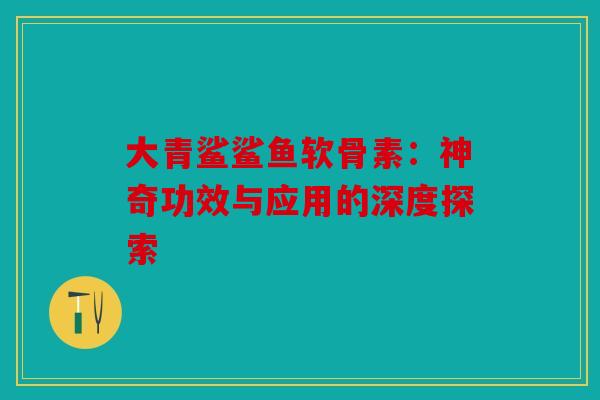大青鲨鲨鱼软骨素：神奇功效与应用的深度探索
