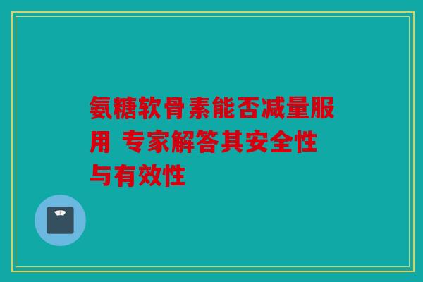氨糖软骨素能否减量服用 专家解答其安全性与有效性