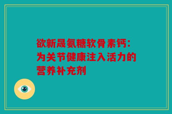 欲新晟氨糖软骨素钙：为关节健康注入活力的营养补充剂