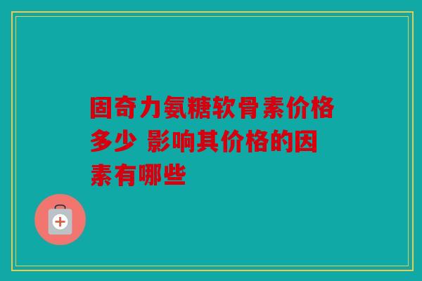 固奇力氨糖软骨素价格多少 影响其价格的因素有哪些