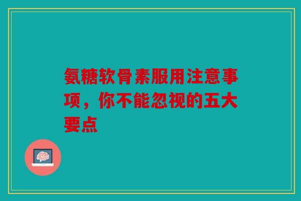 氨糖软骨素服用注意事项，你不能忽视的五大要点