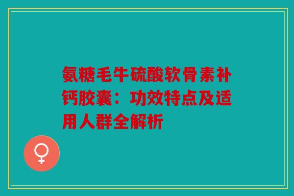 氨糖毛牛硫酸软骨素补钙胶囊：功效特点及适用人群全解析