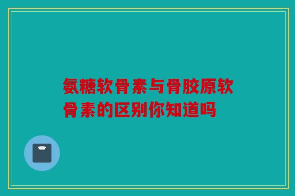 氨糖软骨素与骨胶原软骨素的区别你知道吗