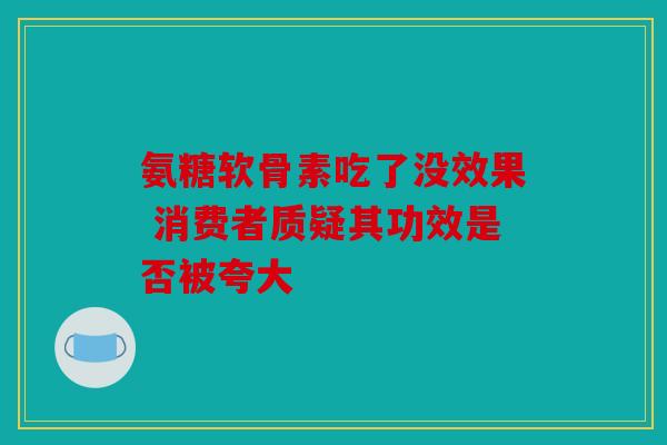 氨糖软骨素吃了没效果 消费者质疑其功效是否被夸大