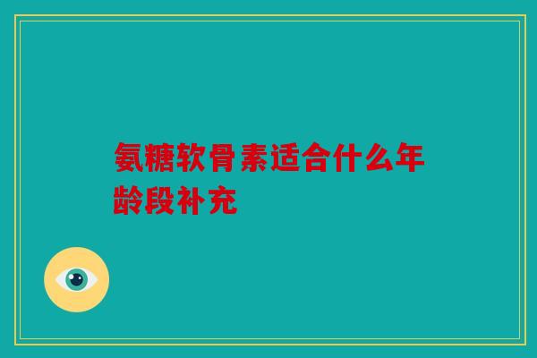 氨糖软骨素适合什么年龄段补充